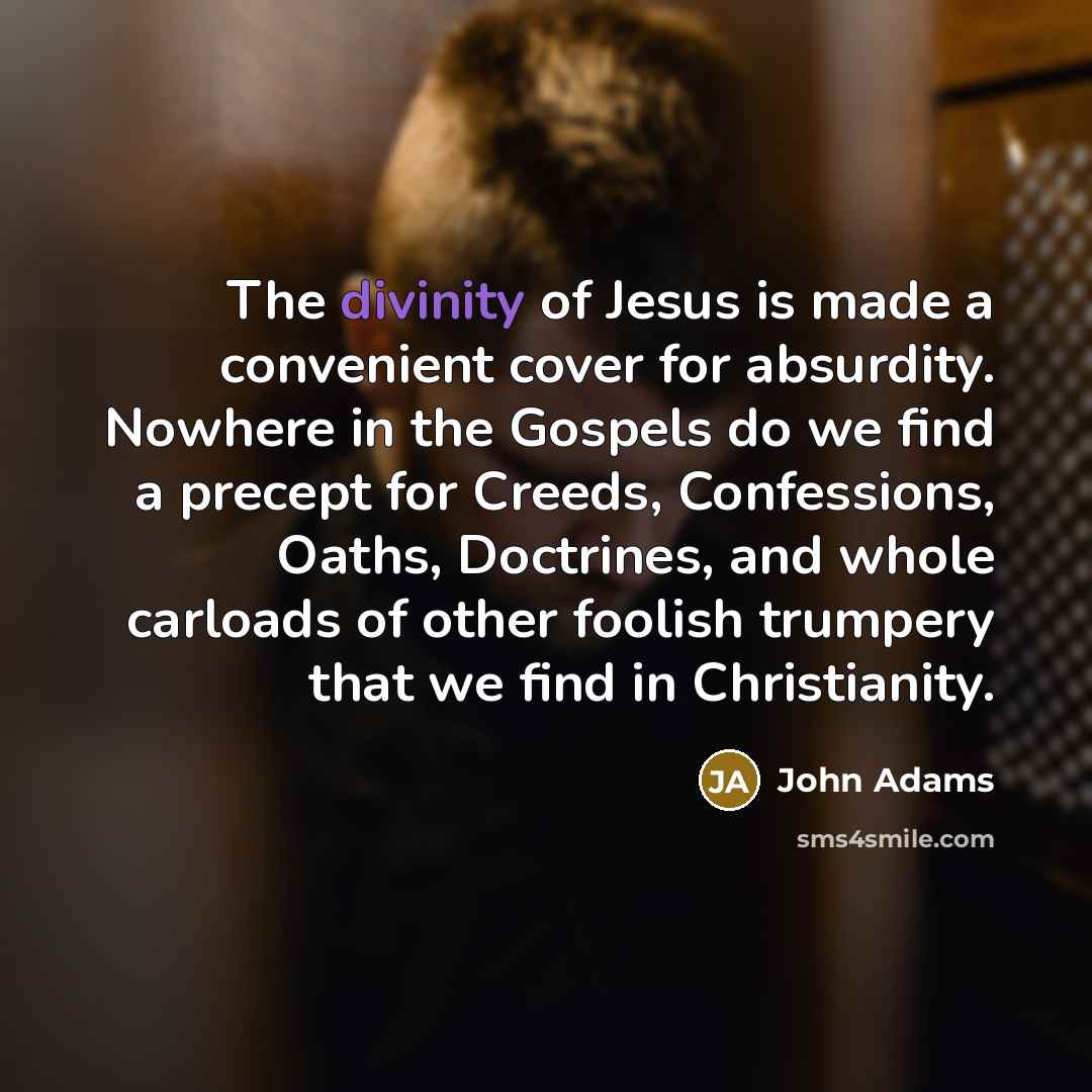 “The divinity of Jesus is made a convenient cover for absurdity. Nowhere in the Gospels do we find a precept for Creeds, Confessions, Oaths, Doctrines, and whole carloads of other foolish trumpery that we find in Christianity.” quote by John Adams