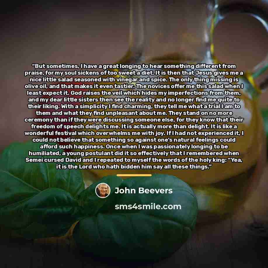 “But sometimes, I have a great longing to hear something different from praise, for my soul sickens of too sweet a diet. It is then that Jesus gives me a nice little salad seasoned with vinegar and spice. The only thing missing is olive oil, and that makes it even tastier. The novices offer me this…” quote by John Beevers