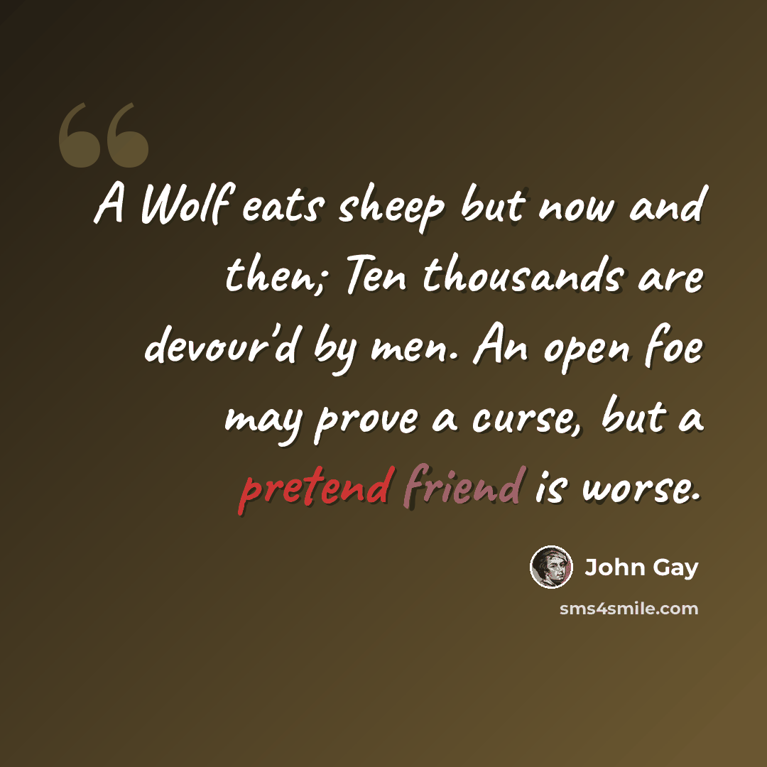 “A Wolf eats sheep but now and then; Ten thousands are devour'd by men. An open foe may prove a curse, but a pretend friend is worse.” quote by John Gay