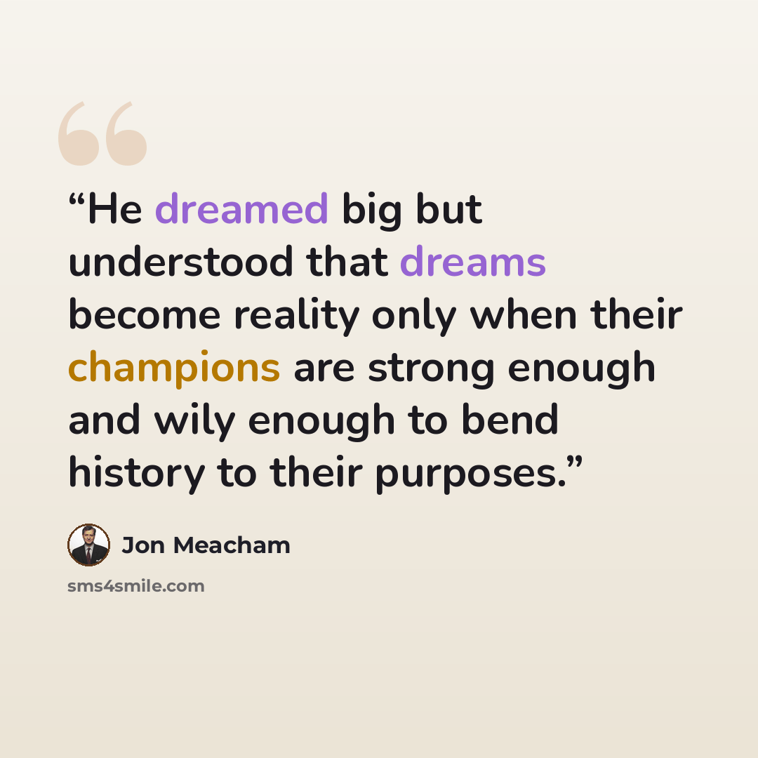 “He dreamed big but understood that dreams become reality only when their champions are strong enough and wily enough to bend history to their purposes.” quote by Jon Meacham