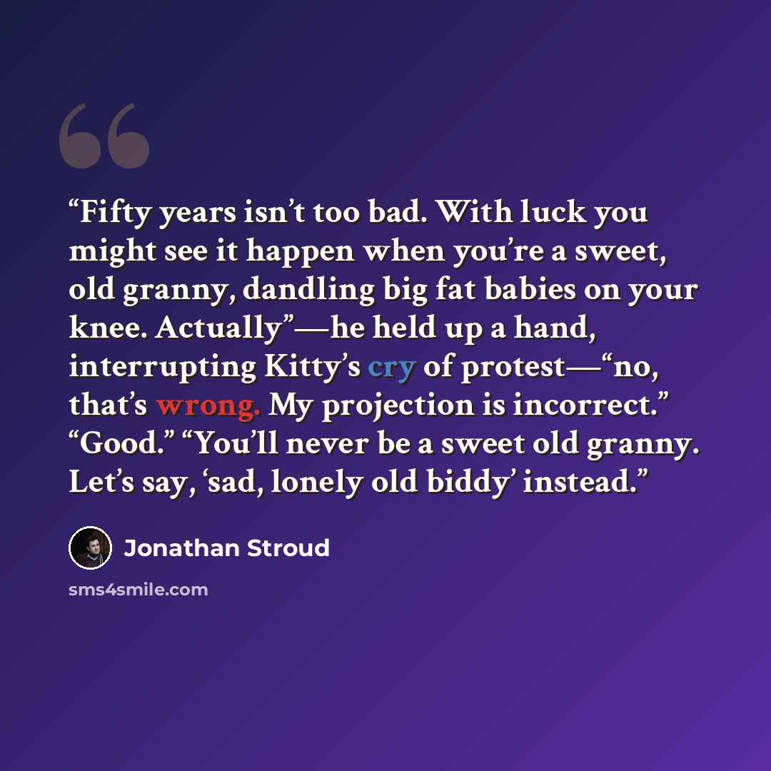 “Fifty years isn’t too bad. With luck you might see it happen when you’re a sweet, old granny, dandling big fat babies on your knee. Actually”—he held up a hand, interrupting Kitty’s cry of protest—“no, that’s wrong. My projection is incorrect.” “Good.” “You’ll never be a sweet old granny. Let’s…” quote by Jonathan Stroud