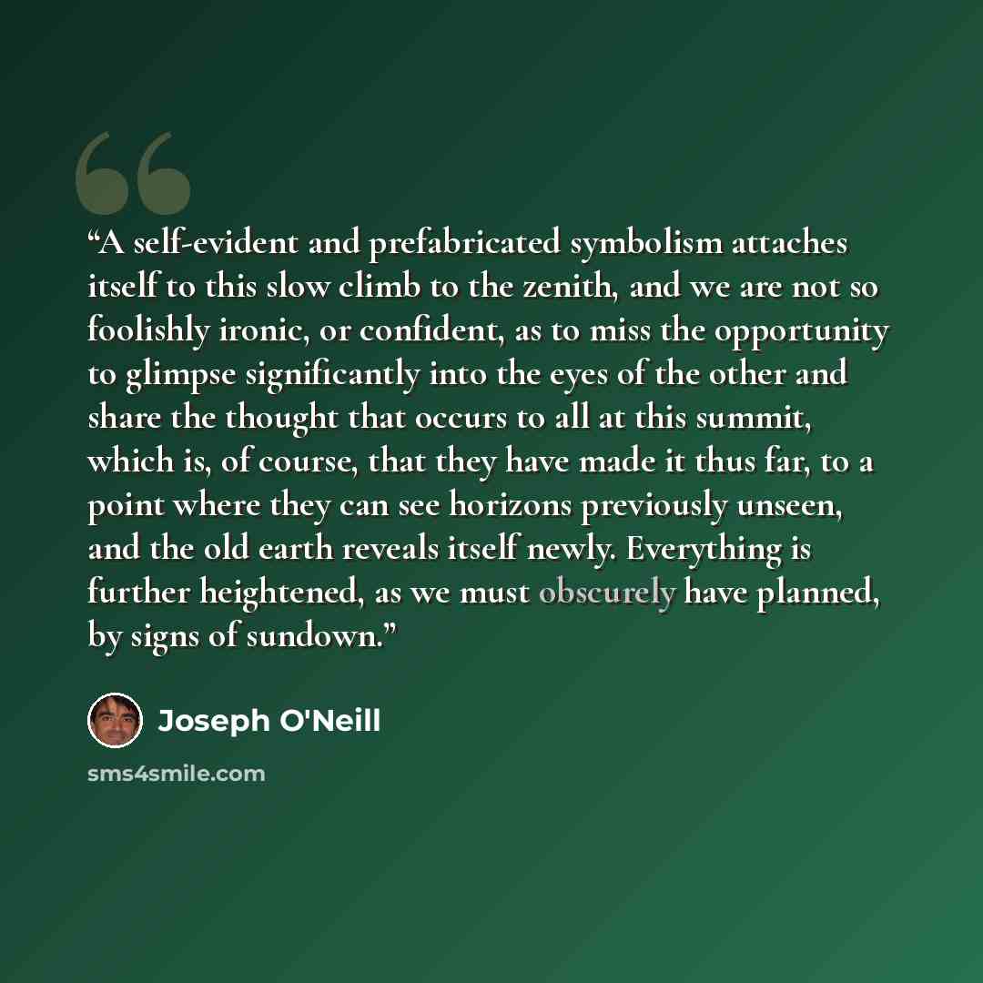 “A self-evident and prefabricated symbolism attaches itself to this slow climb to the zenith, and we are not so foolishly ironic, or confident, as to miss the opportunity to glimpse significantly into the eyes of the other and share the thought that occurs to all at this summit, which is, of…” quote by Joseph O'Neill