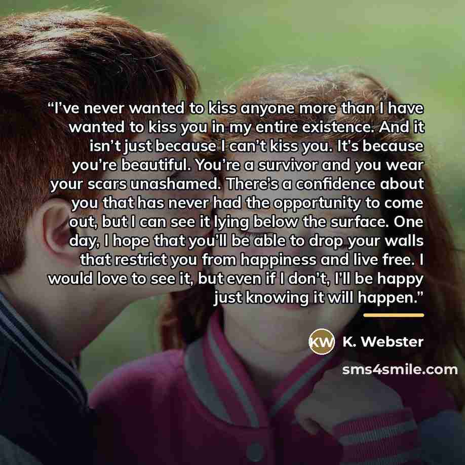 “I’ve never wanted to kiss anyone more than I have wanted to kiss you in my entire existence. And it isn’t just because I can’t kiss you. It’s because you’re beautiful. You’re a survivor and you wear your scars unashamed. There’s a confidence about you that has never had the opportunity to come…” quote by K. Webster