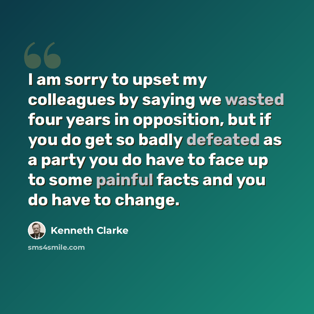“I am sorry to upset my colleagues by saying we wasted four years in opposition, but if you do get so badly defeated as a party you do have to face up to some painful facts and you do have to change.” quote by Kenneth Clarke