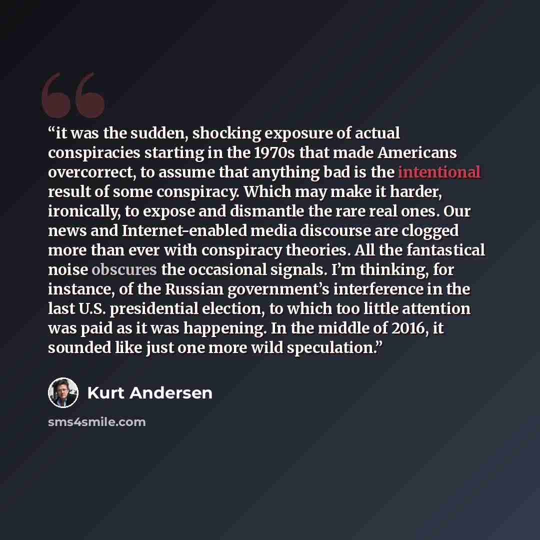“it was the sudden, shocking exposure of actual conspiracies starting in the 1970s that made Americans overcorrect, to assume that anything bad is the intentional result of some conspiracy. Which may make it harder, ironically, to expose and dismantle the rare real ones. Our news and…” quote by Kurt Andersen