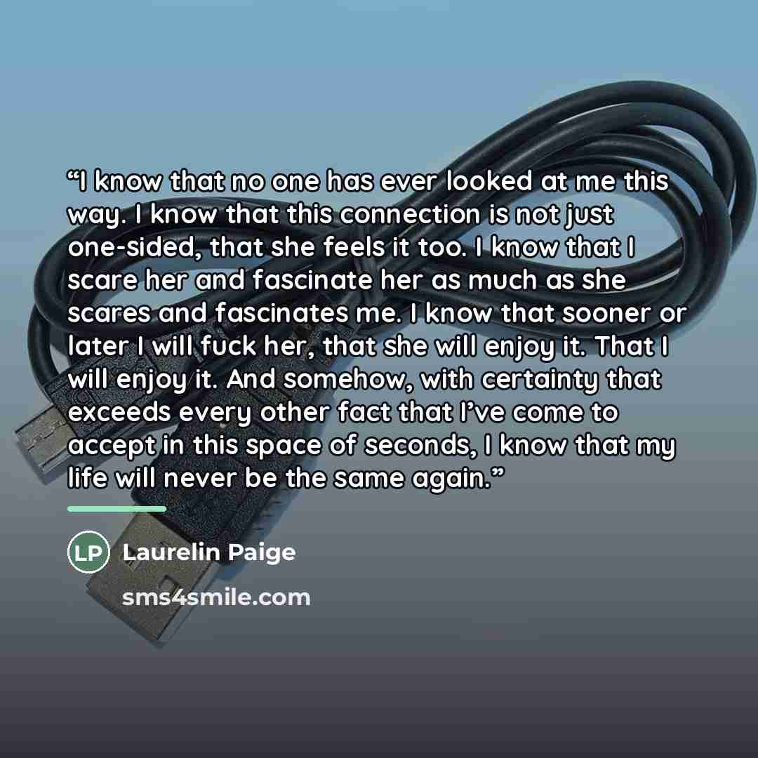 “I know that no one has ever looked at me this way. I know that this connection is not just one-sided, that she feels it too. I know that I scare her and fascinate her as much as she scares and fascinates me. I know that sooner or later I will fuck her, that she will enjoy it. That I will enjoy it…” quote by Laurelin Paige