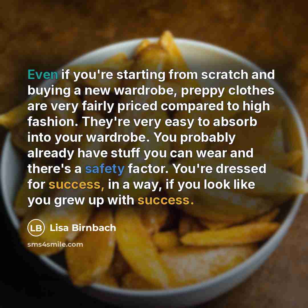 “Even if you're starting from scratch and buying a new wardrobe, preppy clothes are very fairly priced compared to high fashion. They're very easy to absorb into your wardrobe. You probably already have stuff you can wear and there's a safety factor. You're dressed for success, in a way, if you…” quote by Lisa Birnbach