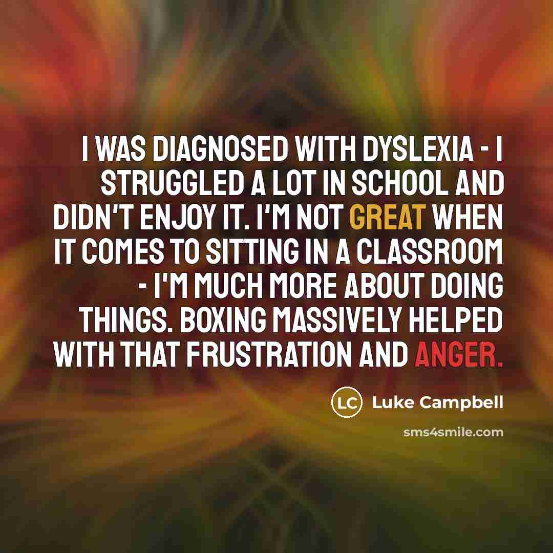 “I was diagnosed with dyslexia - I struggled a lot in school and didn't enjoy it. I'm not great when it comes to sitting in a classroom - I'm much more about doing things. Boxing massively helped with that frustration and anger.” quote by Luke Campbell