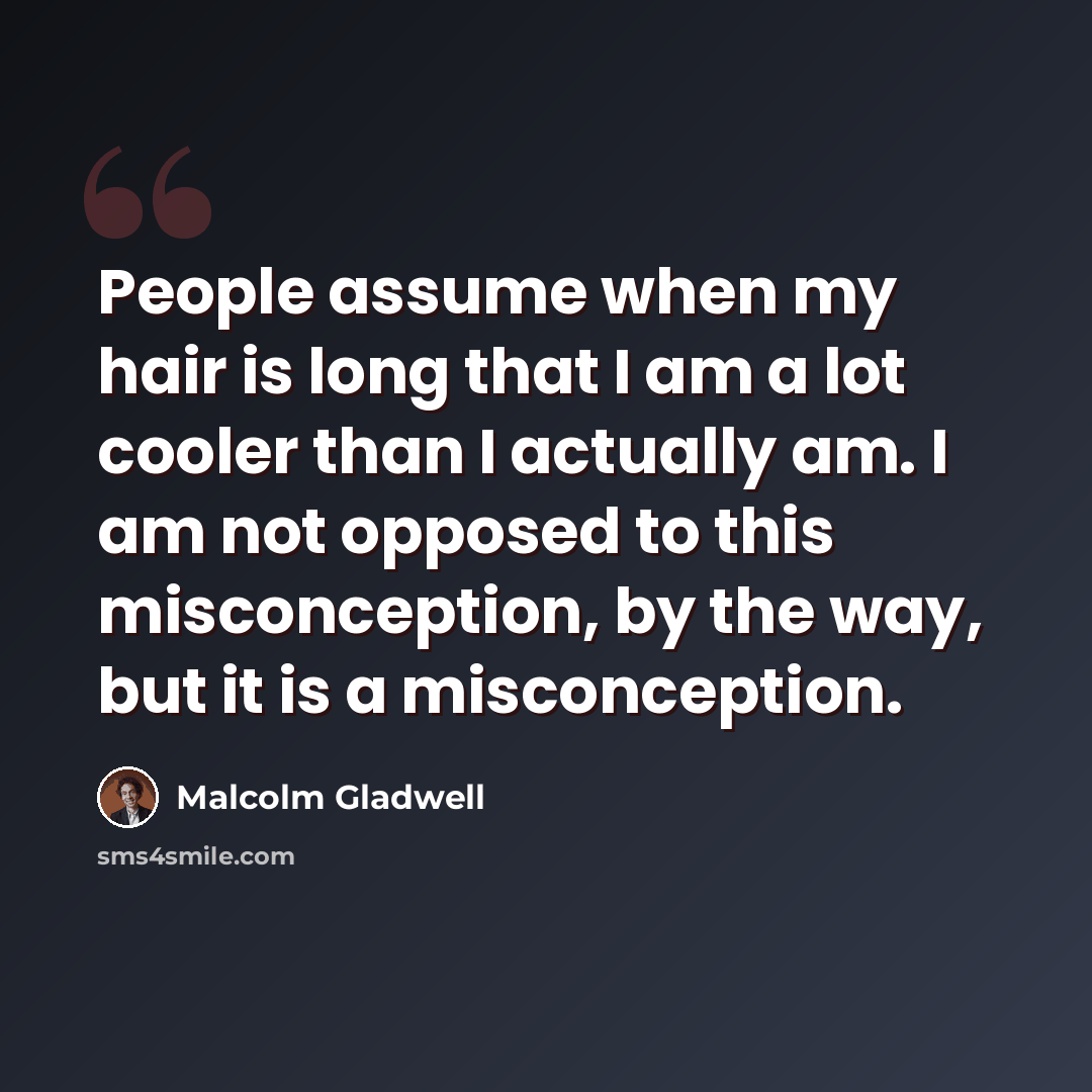 “People assume when my hair is long that I am a lot cooler than I actually am. I am not opposed to this misconception, by the way, but it is a misconception.” quote by Malcolm Gladwell
