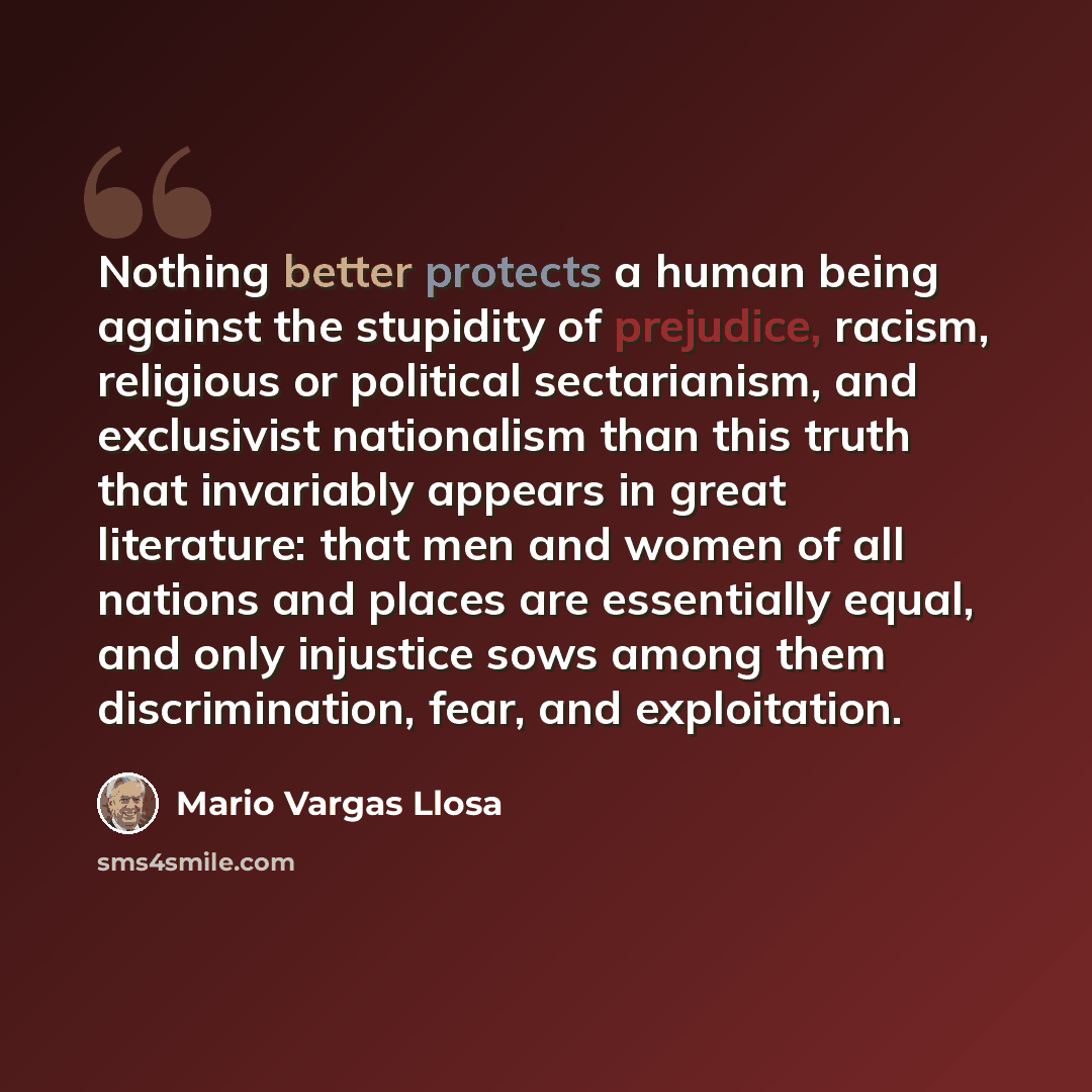 “Nothing better protects a human being against the stupidity of prejudice, racism, religious or political sectarianism, and exclusivist nationalism than this truth that invariably appears in great literature: that men and women of all nations and places are essentially equal, and only injustice…” quote by Mario Vargas Llosa