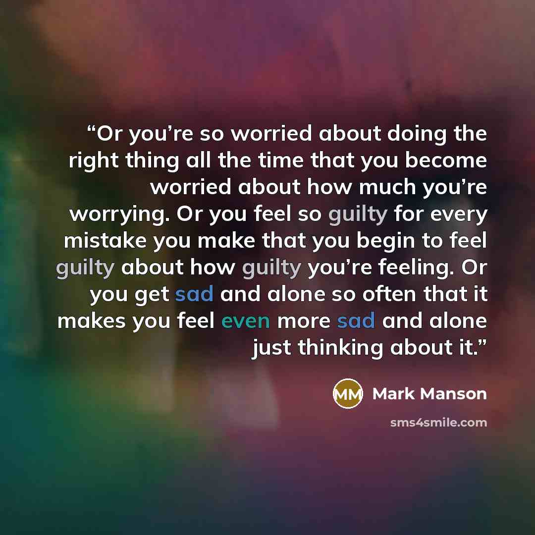 “Or you’re so worried about doing the right thing all the time that you become worried about how much you’re worrying. Or you feel so guilty for every mistake you make that you begin to feel guilty about how guilty you’re feeling. Or you get sad and alone so often that it makes you feel even more…” quote by Mark Manson