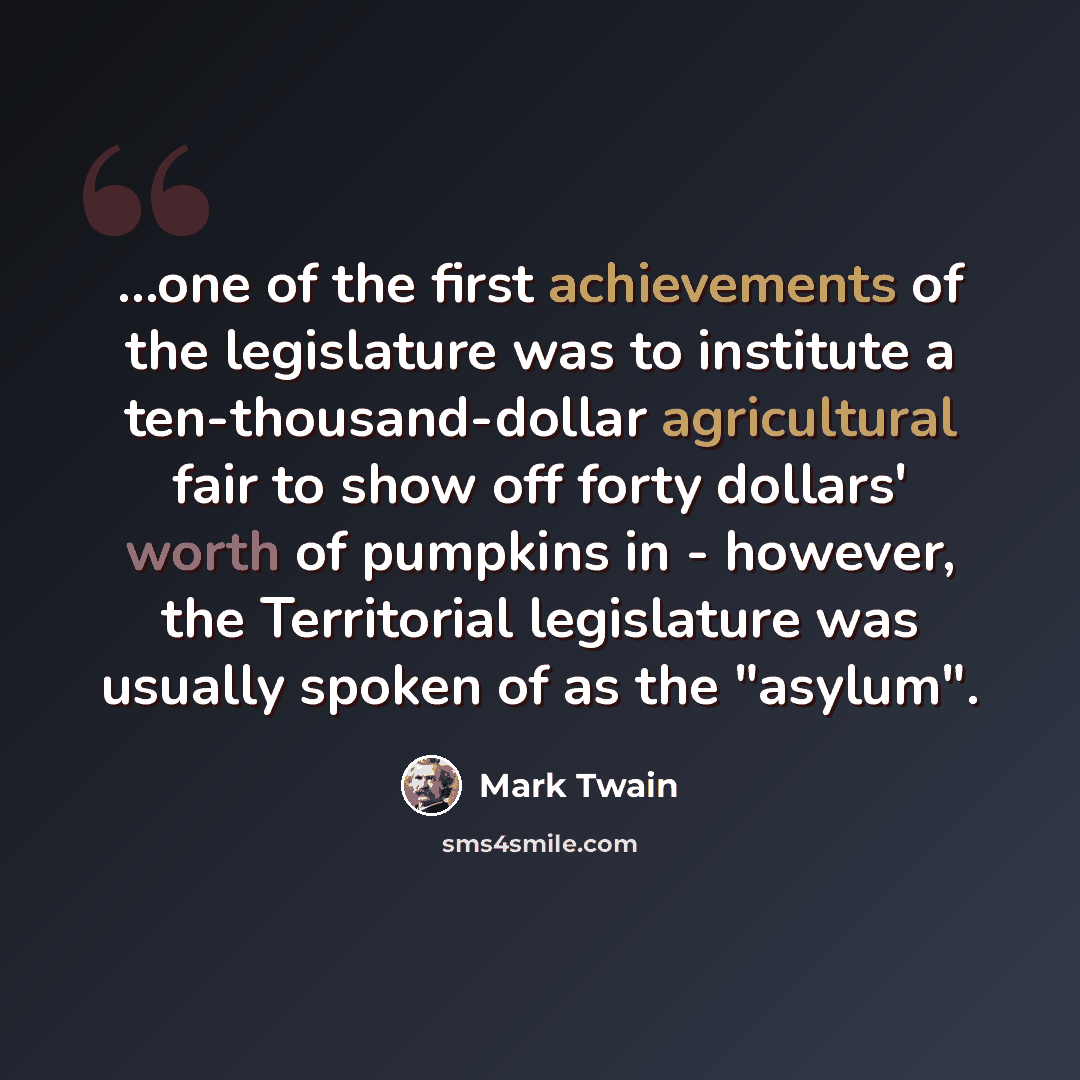 “...one of the first achievements of the legislature was to institute a ten-thousand-dollar agricultural fair to show off forty dollars' worth of pumpkins in - however, the Territorial legislature was usually spoken of as the "asylum".” quote by Mark Twain
