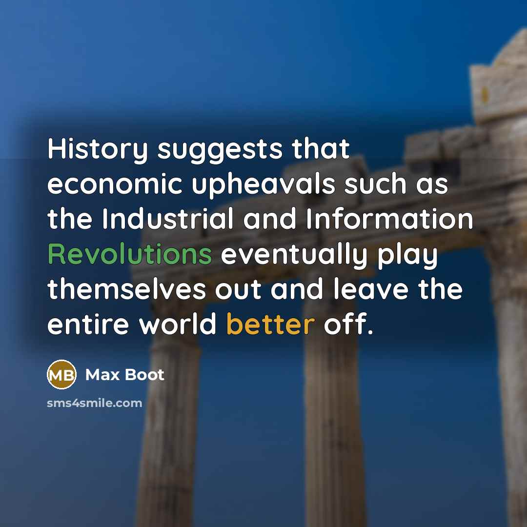 “History suggests that economic upheavals such as the Industrial and Information Revolutions eventually play themselves out and leave the entire world better off.” quote by Max Boot