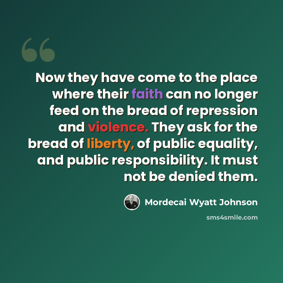“Now they have come to the place where their faith can no longer feed on the bread of repression and violence. They ask for the bread of liberty, of public equality, and public responsibility. It must not be denied them.” quote by Mordecai Wyatt Johnson