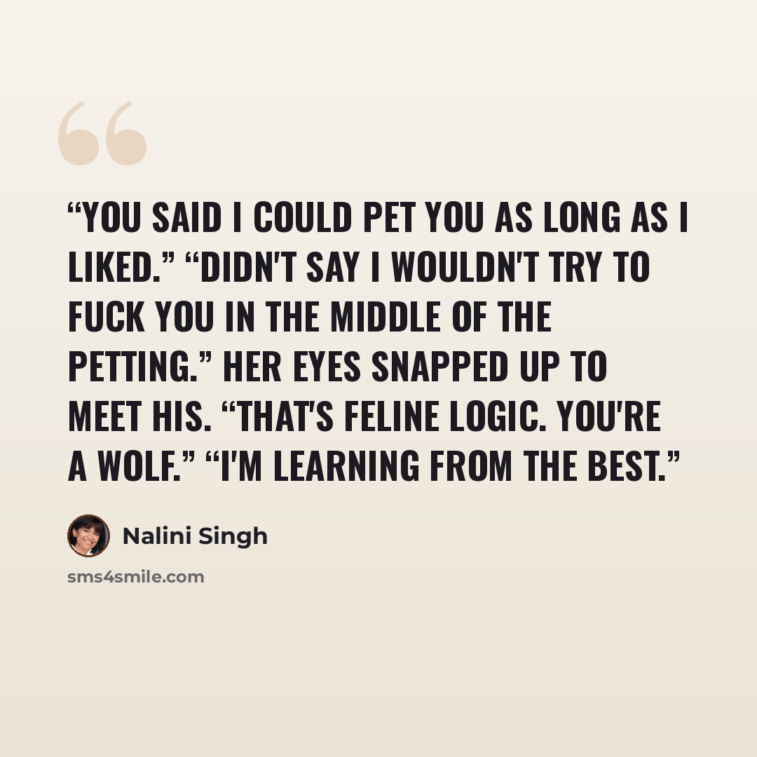 “You said I could pet you as long as I liked.” “Didn't say I wouldn't try to fuck you in the middle of the petting.” Her eyes snapped up to meet his. “That's feline logic. You're a wolf.” “I'm learning from the best.” quote by Nalini Singh