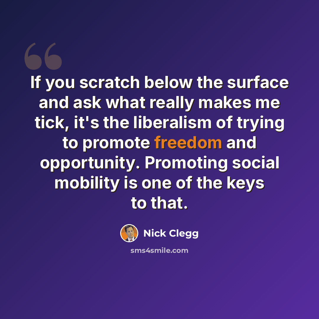“If you scratch below the surface and ask what really makes me tick, it's the liberalism of trying to promote freedom and opportunity. Promoting social mobility is one of the keys to that.” quote by Nick Clegg