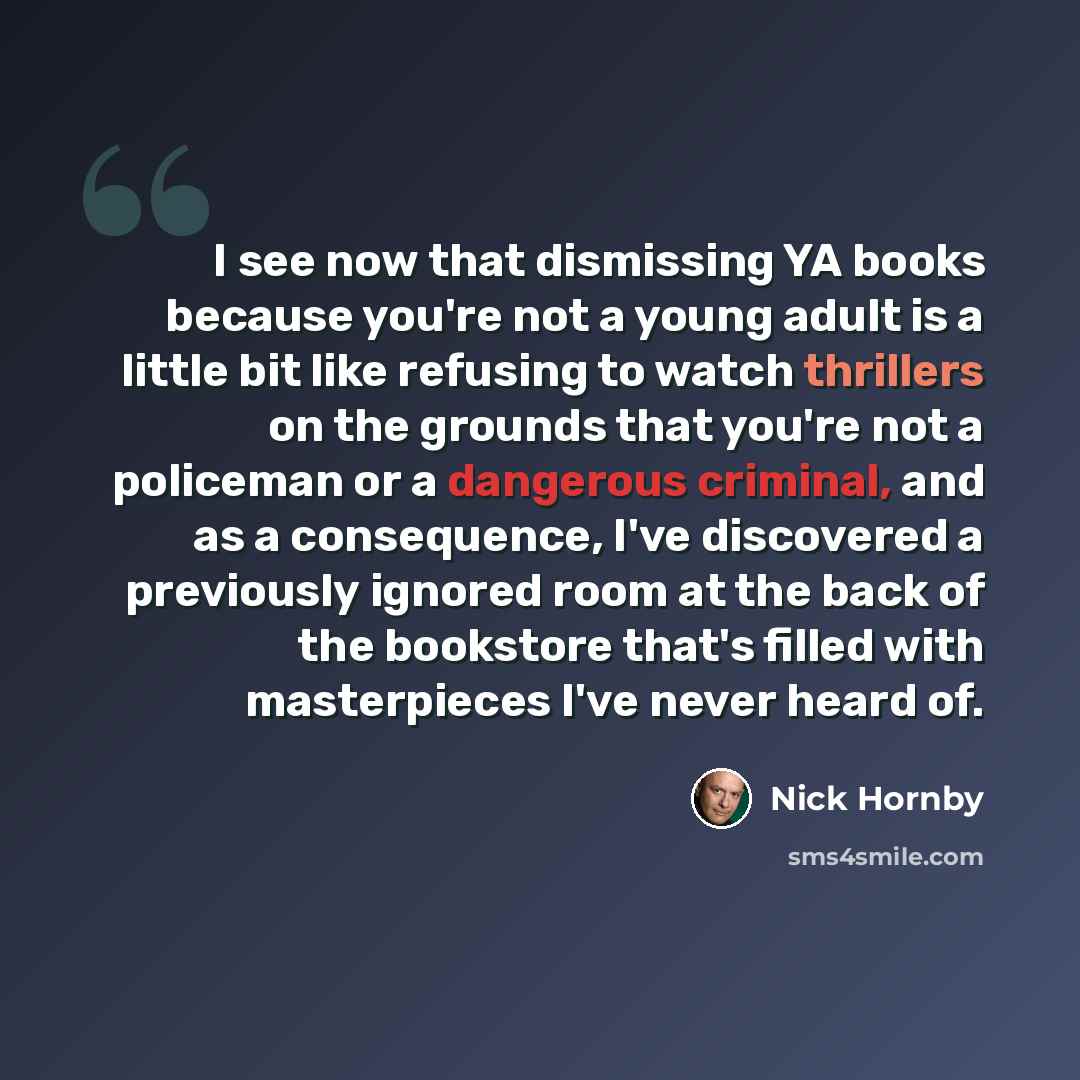 “I see now that dismissing YA books because you're not a young adult is a little bit like refusing to watch thrillers on the grounds that you're not a policeman or a dangerous criminal, and as a consequence, I've discovered a previously ignored room at the back of the bookstore that's filled with…” quote by Nick Hornby