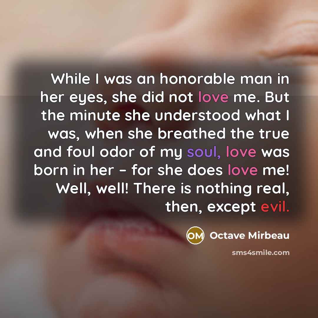“While I was an honorable man in her eyes, she did not love me. But the minute she understood what I was, when she breathed the true and foul odor of my soul, love was born in her – for she does love me! Well, well! There is nothing real, then, except evil.” quote by Octave Mirbeau