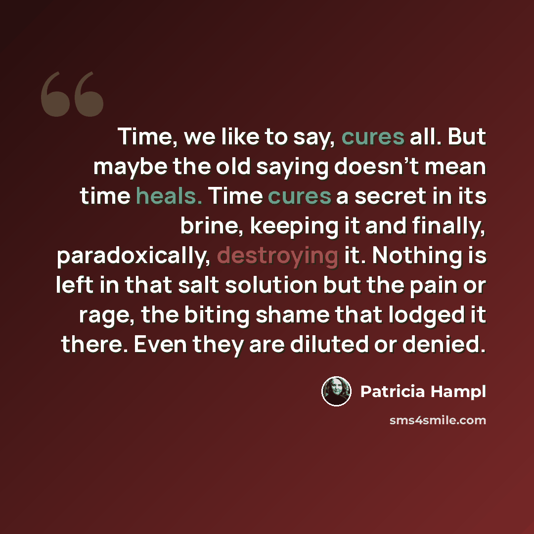“Time, we like to say, cures all. But maybe the old saying doesn’t mean time heals. Time cures a secret in its brine, keeping it and finally, paradoxically, destroying it. Nothing is left in that salt solution but the pain or rage, the biting shame that lodged it there. Even they are diluted or…” quote by Patricia Hampl