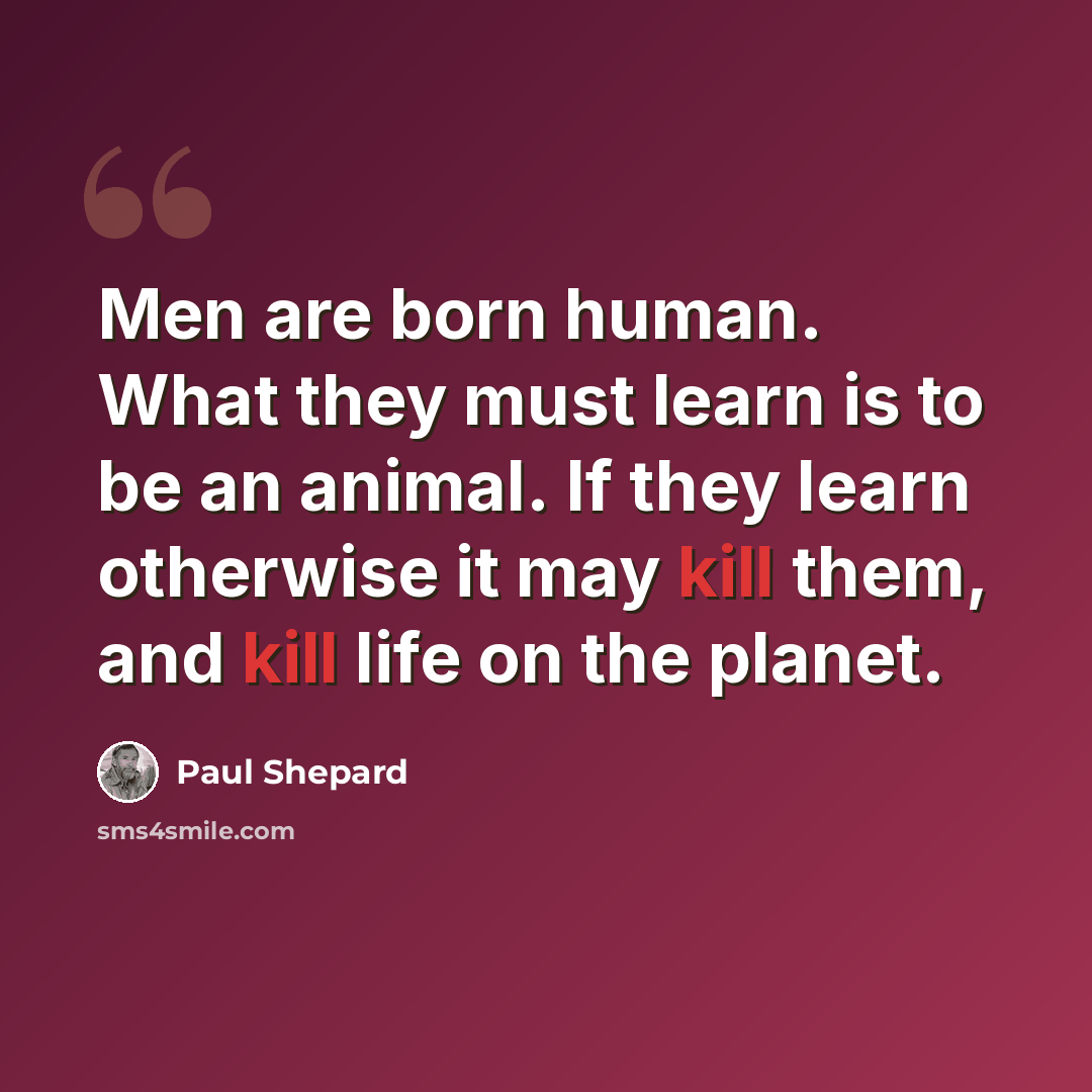 “Men are born human. What they must learn is to be an animal. If they learn otherwise it may kill them, and kill life on the planet.” quote by Paul Shepard