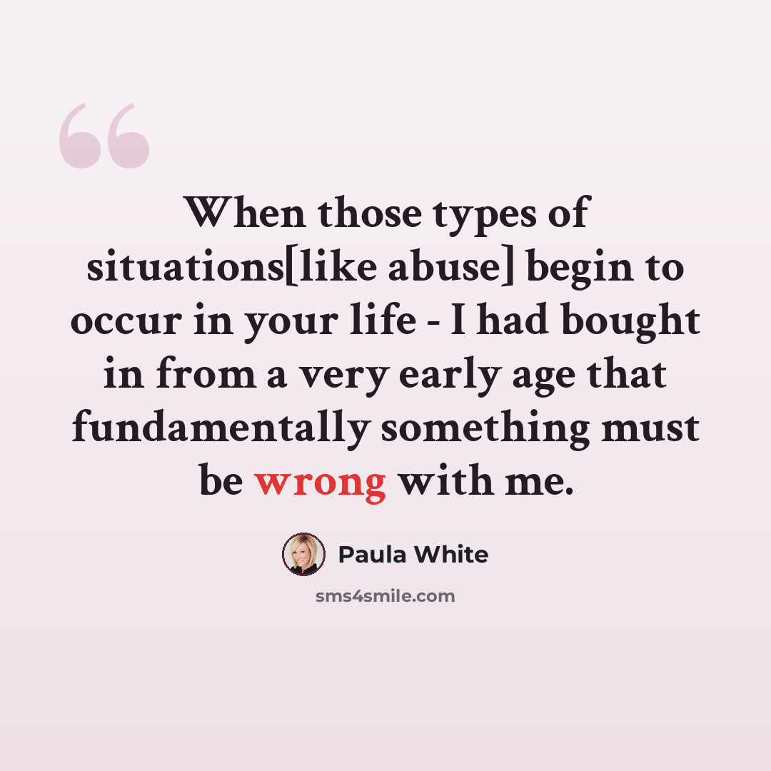 “When those types of situations[like abuse] begin to occur in your life - I had bought in from a very early age that fundamentally something must be wrong with me.” quote by Paula White