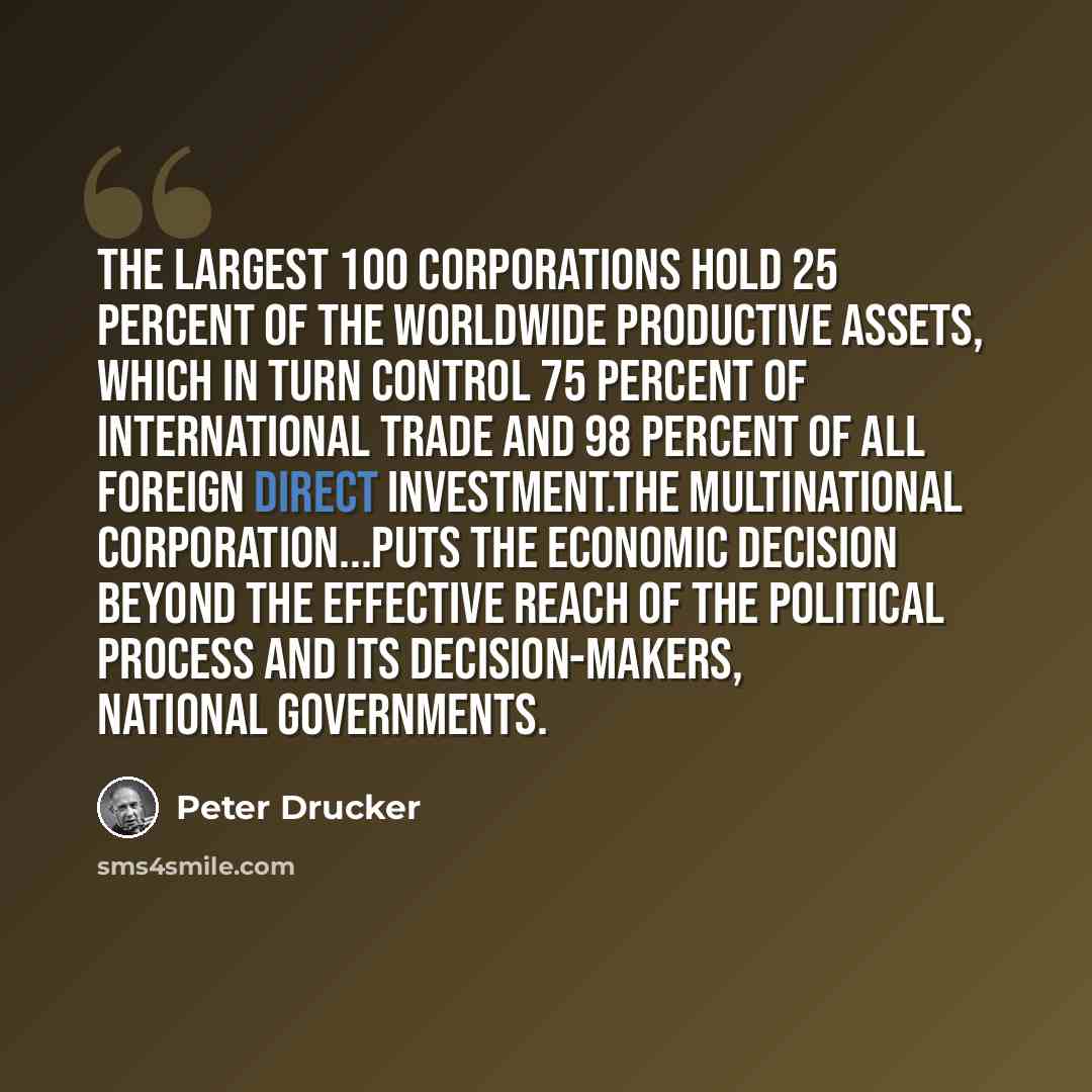“The largest 100 corporations hold 25 percent of the worldwide productive assets, which in turn control 75 percent of international trade and 98 percent of all foreign direct investment.The multinational corporation...puts the economic decision beyond the effective reach of the political process…” quote by Peter Drucker