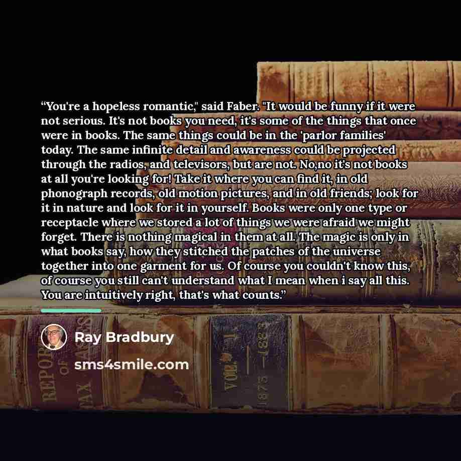 “You're a hopeless romantic," said Faber. "It would be funny if it were not serious. It's not books you need, it's some of the things that once were in books. The same things could be in the 'parlor families' today. The same infinite detail and awareness could be projected through the radios, and…” quote by Ray Bradbury