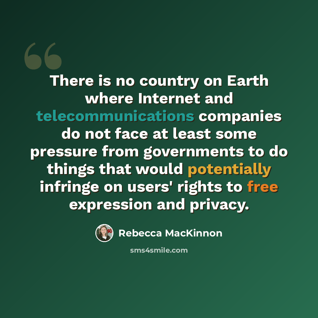“There is no country on Earth where Internet and telecommunications companies do not face at least some pressure from governments to do things that would potentially infringe on users' rights to free expression and privacy.” quote by Rebecca MacKinnon