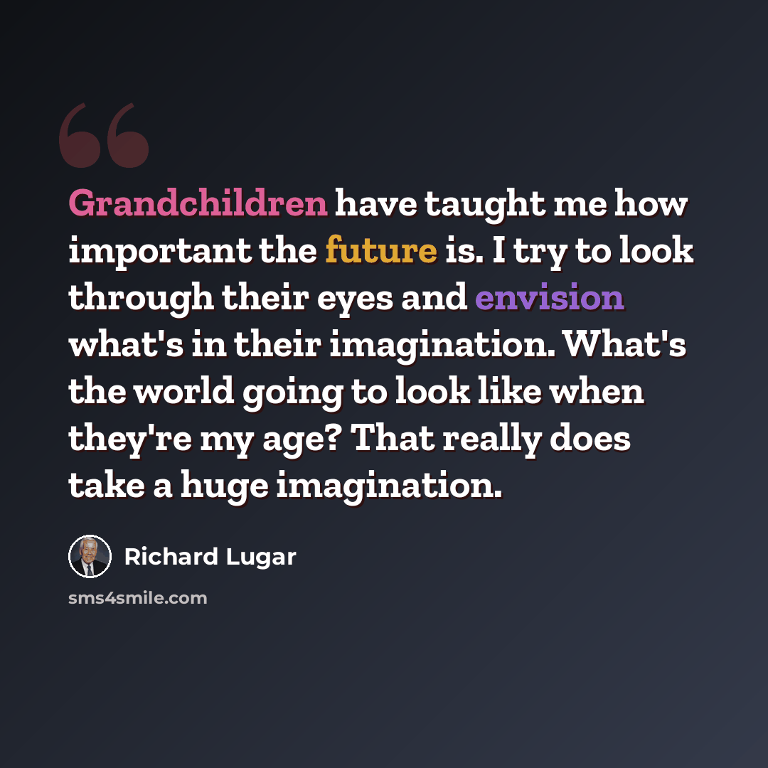 “Grandchildren have taught me how important the future is. I try to look through their eyes and envision what's in their imagination. What's the world going to look like when they're my age? That really does take a huge imagination.” quote by Richard Lugar