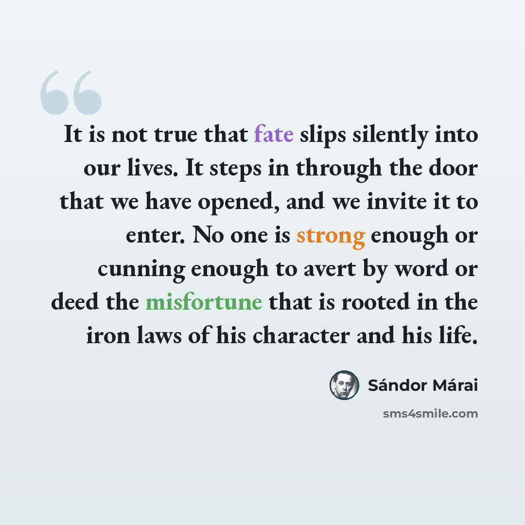 “It is not true that fate slips silently into our lives. It steps in through the door that we have opened, and we invite it to enter. No one is strong enough or cunning enough to avert by word or deed the misfortune that is rooted in the iron laws of his character and his life.” quote by Sándor Márai