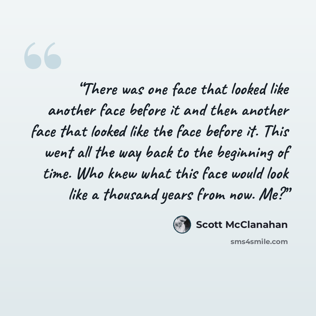 “There was one face that looked like another face before it and then another face that looked like the face before it. This went all the way back to the beginning of time. Who knew what this face would look like a thousand years from now. Me?” quote by Scott McClanahan