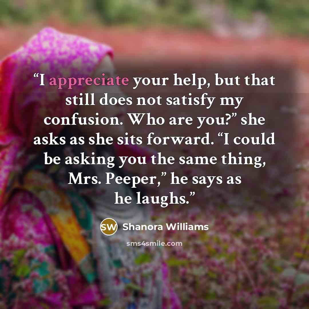 “I appreciate your help, but that still does not satisfy my confusion. Who are you?” she asks as she sits forward. “I could be asking you the same thing, Mrs. Peeper,” he says as he laughs.” quote by Shanora Williams