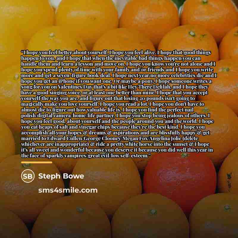 “I hope you feel better about yourself. I hope you feel alive. I hope that good things happen to you, and I hope that when the inevitable bad things happen you can handle them and learn a lesson and move on. I hope you know you're not alone and I hope you spend plenty of time with your family…” quote by Steph Bowe