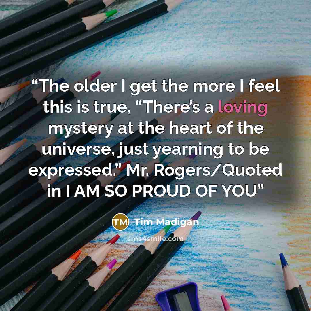 “The older I get the more I feel this is true, “There’s a loving mystery at the heart of the universe, just yearning to be expressed.” Mr. Rogers/Quoted in I AM SO PROUD OF YOU” quote by Tim Madigan