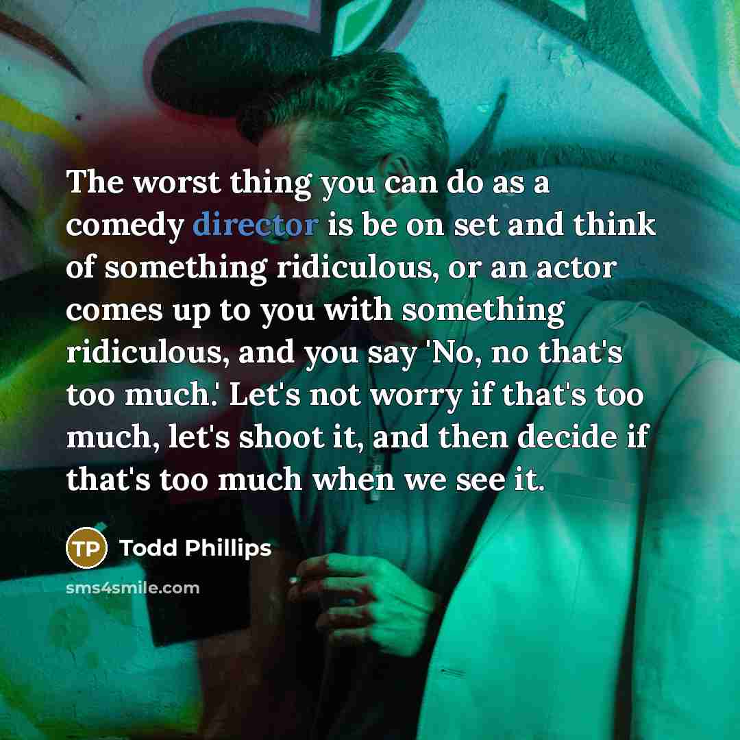 “The worst thing you can do as a comedy director is be on set and think of something ridiculous, or an actor comes up to you with something ridiculous, and you say 'No, no that's too much.' Let's not worry if that's too much, let's shoot it, and then decide if that's too much when we see it.” quote by Todd Phillips