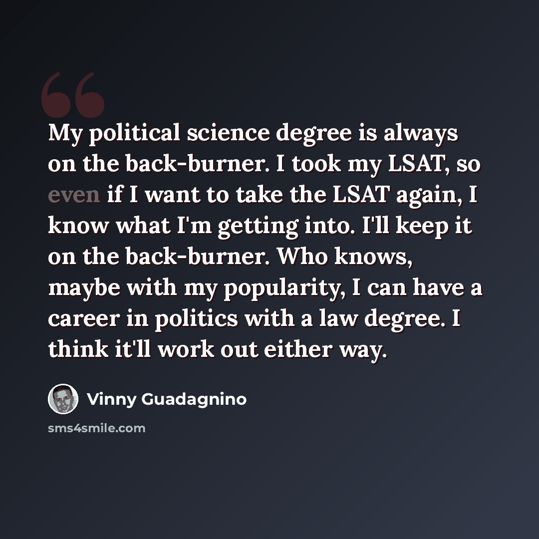 “My political science degree is always on the back-burner. I took my LSAT, so even if I want to take the LSAT again, I know what I'm getting into. I'll keep it on the back-burner. Who knows, maybe with my popularity, I can have a career in politics with a law degree. I think it'll work out either…” quote by Vinny Guadagnino