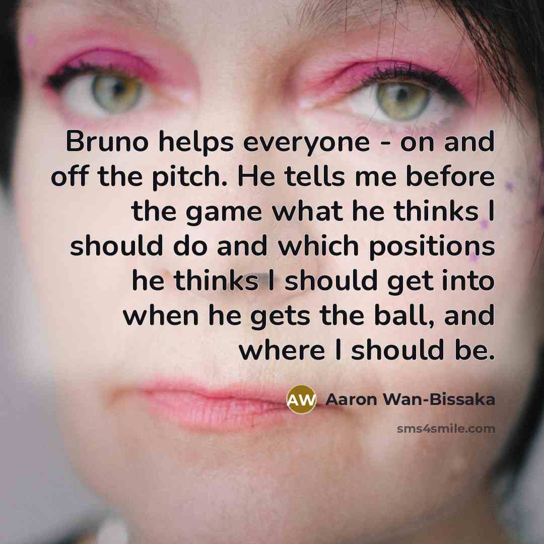 “Bruno helps everyone - on and off the pitch. He tells me before the game what he thinks I should do and which positions he thinks I should get into when he gets the ball, and where I should be.” quote by Aaron Wan-Bissaka