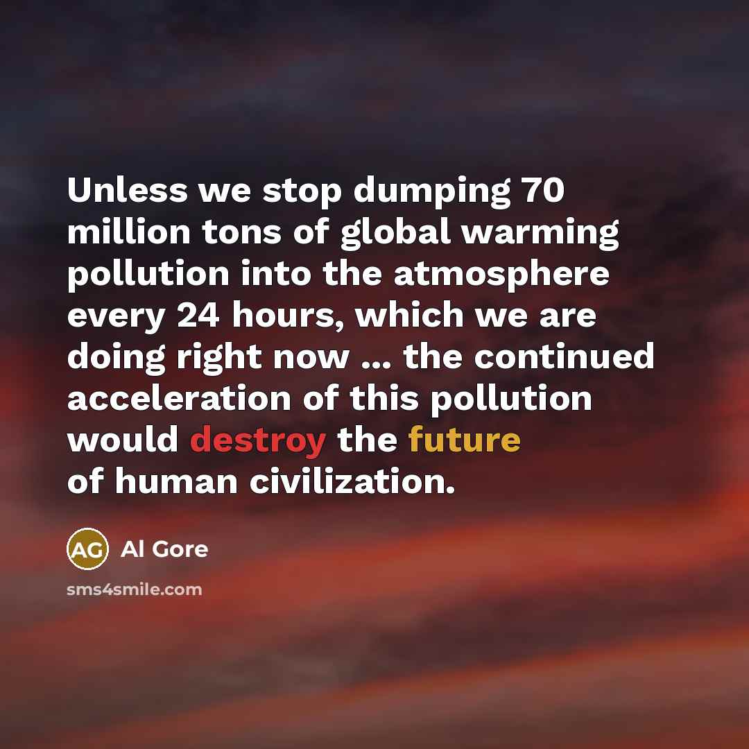 “Unless we stop dumping 70 million tons of global warming pollution into the atmosphere every 24 hours, which we are doing right now ... the continued acceleration of this pollution would destroy the future of human civilization.” quote by Al Gore