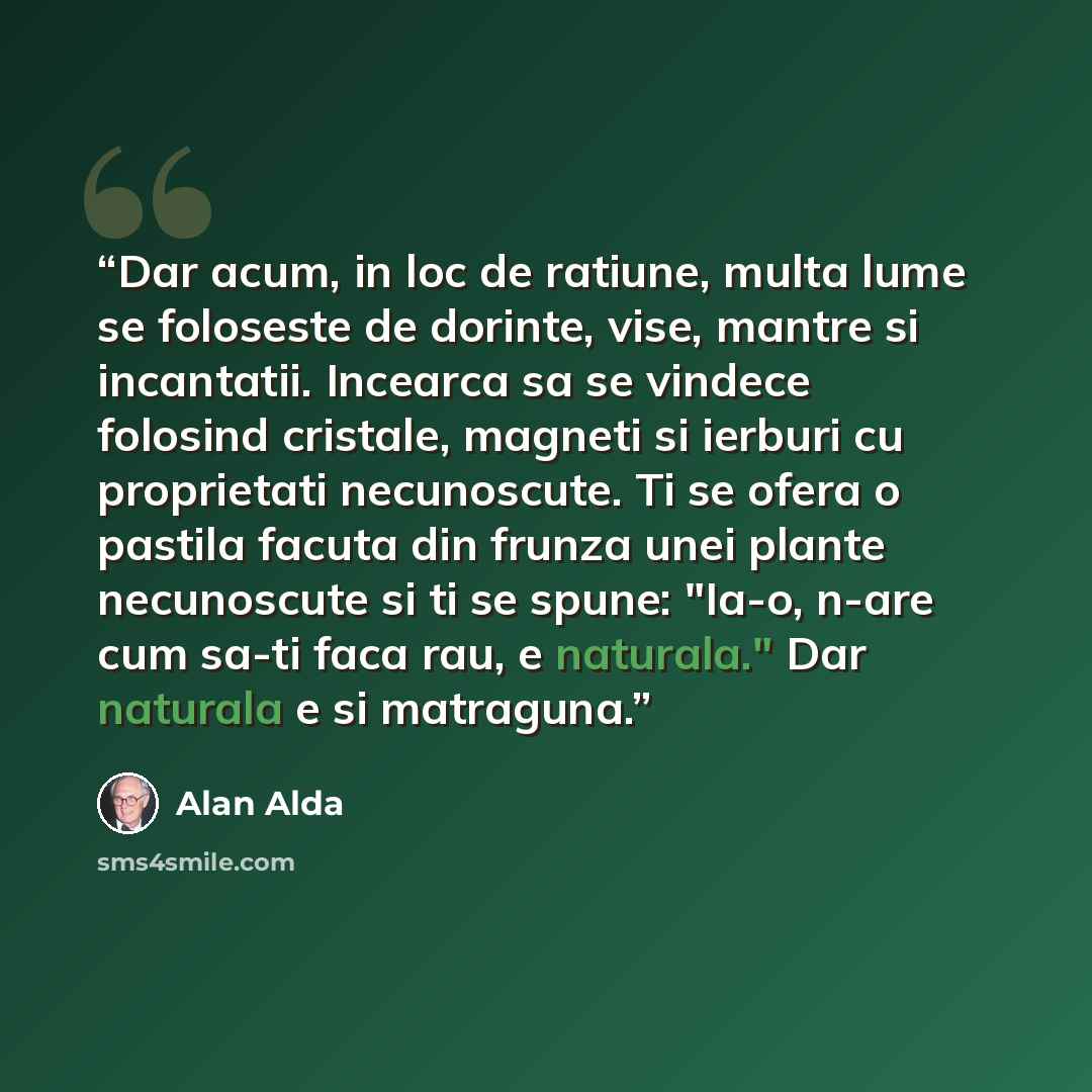 “Dar acum, in loc de ratiune, multa lume se foloseste de dorinte, vise, mantre si incantatii. Incearca sa se vindece folosind cristale, magneti si ierburi cu proprietati necunoscute. Ti se ofera o pastila facuta din frunza unei plante necunoscute si ti se spune: "Ia-o, n-are cum sa-ti faca rau, e…” quote by Alan Alda