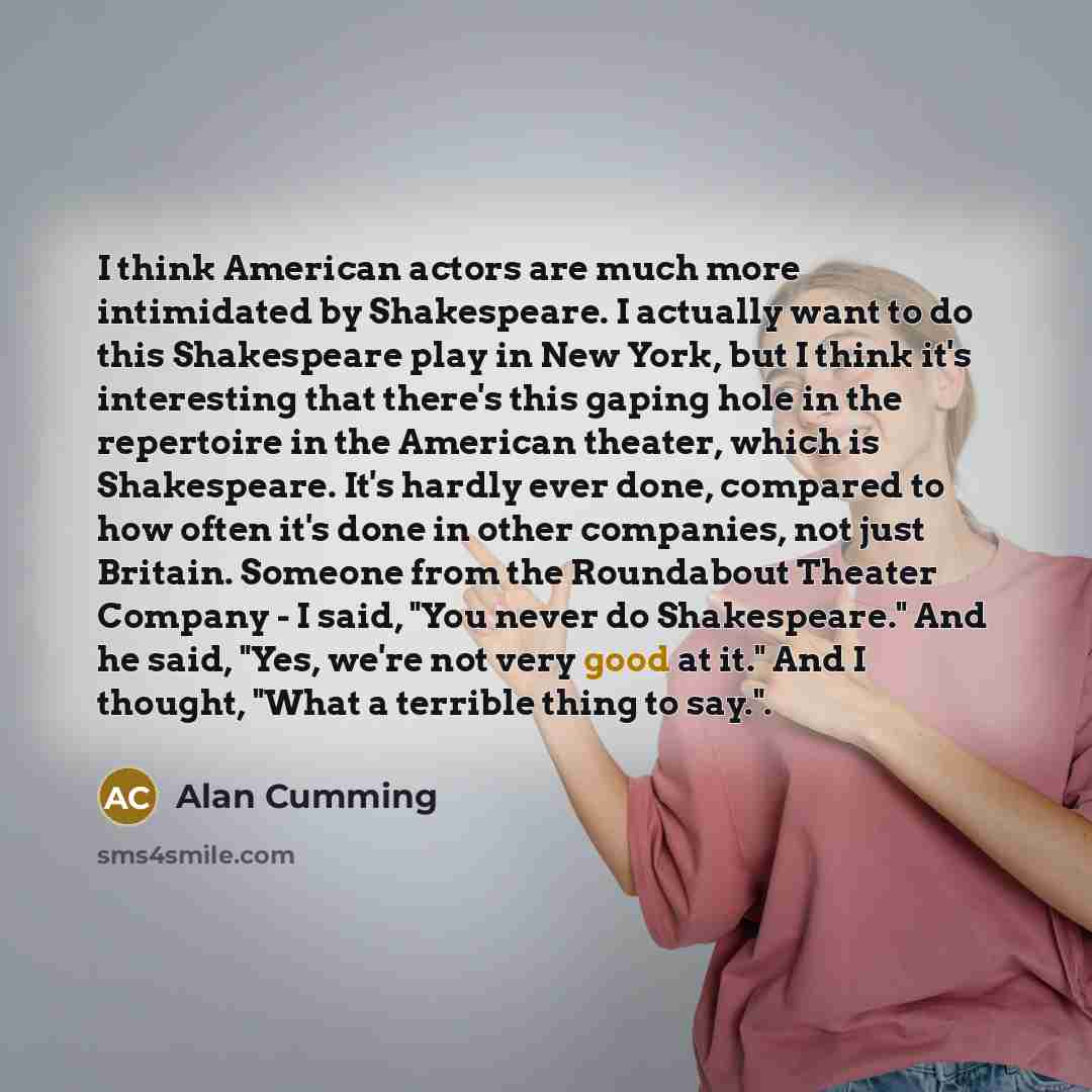 “I think American actors are much more intimidated by Shakespeare. I actually want to do this Shakespeare play in New York, but I think it's interesting that there's this gaping hole in the repertoire in the American theater, which is Shakespeare. It's hardly ever done, compared to how often it's…” quote by Alan Cumming
