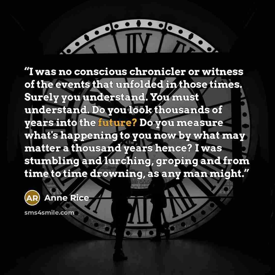 “I was no conscious chronicler or witness of the events that unfolded in those times. Surely you understand. You must understand. Do you look thousands of years into the future? Do you measure what's happening to you now by what may matter a thousand years hence? I was stumbling and lurching…” quote by Anne Rice