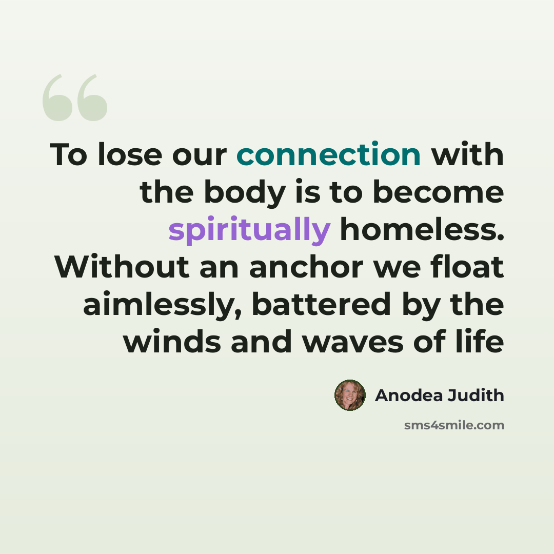 “To lose our connection with the body is to become spiritually homeless. Without an anchor we float aimlessly, battered by the winds and waves of life” quote by Anodea Judith