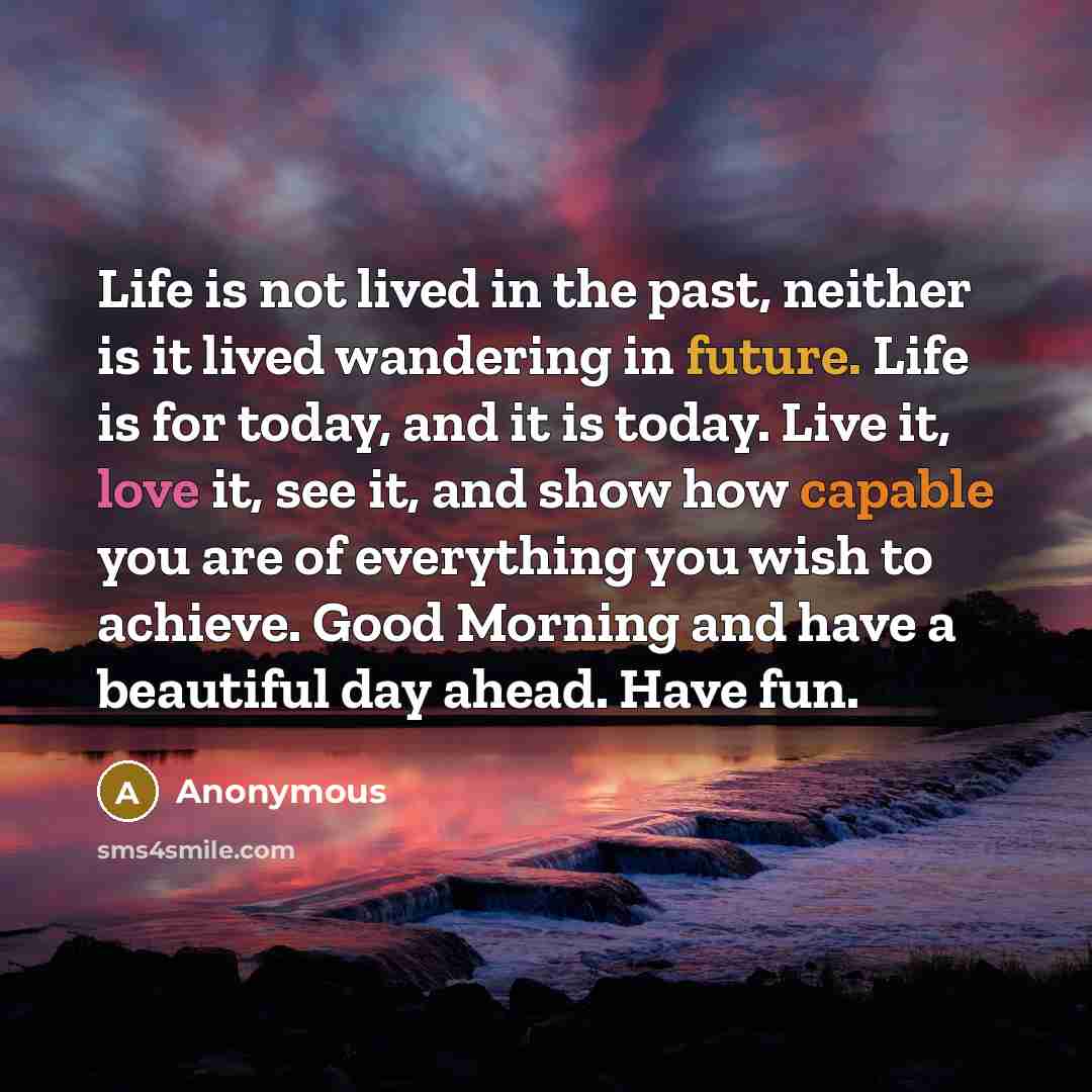“Life is not lived in the past, neither is it lived wandering in future. Life is for today, and it is today. Live it, love it, see it, and show how capable you are of everything you wish to achieve. Good Morning and have a beautiful day ahead. Have fun.” quote by Anonymous