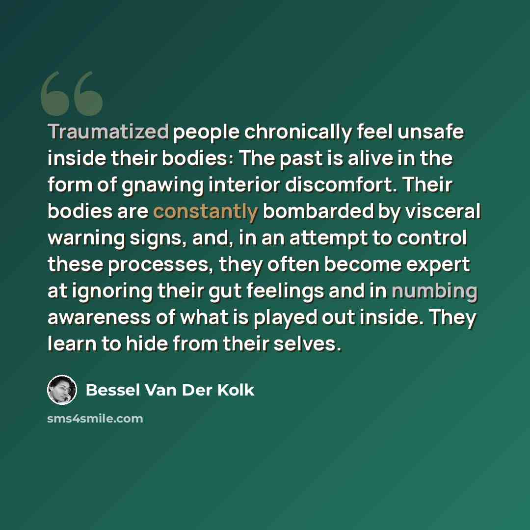 “Traumatized people chronically feel unsafe inside their bodies: The past is alive in the form of gnawing interior discomfort. Their bodies are constantly bombarded by visceral warning signs, and, in an attempt to control these processes, they often become expert at ignoring their gut feelings and…” quote by Bessel van der Kolk