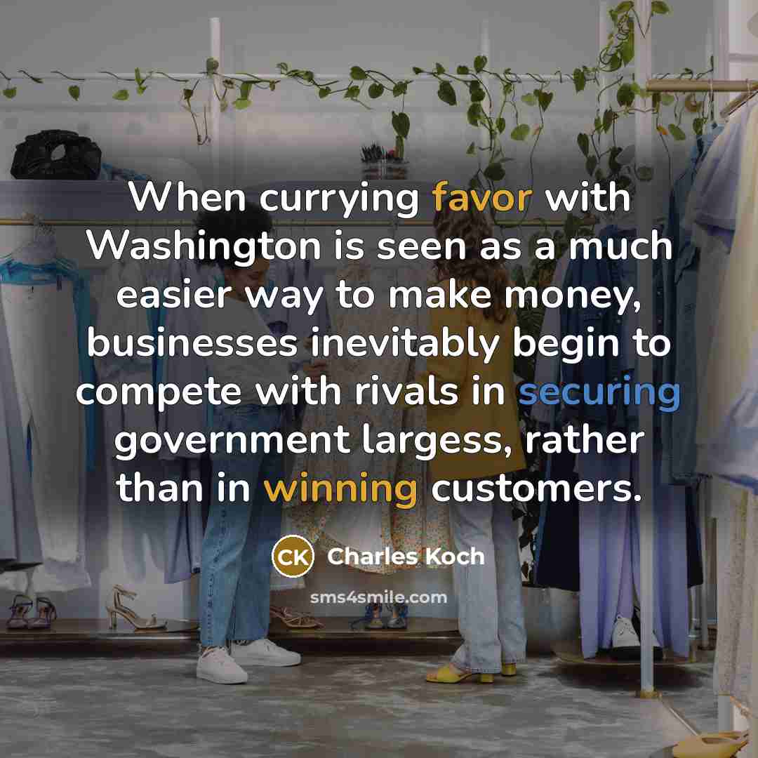 “When currying favor with Washington is seen as a much easier way to make money, businesses inevitably begin to compete with rivals in securing government largess, rather than in winning customers.” quote by Charles Koch