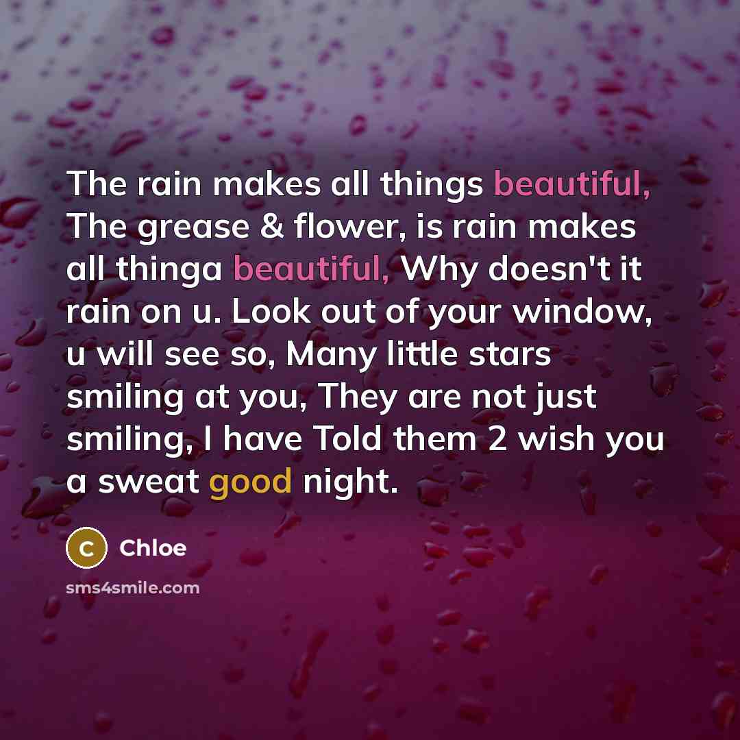 “The rain makes all things beautiful, The grease & flower, is rain makes all thinga beautiful, Why doesn't it rain on u. Look out of your window, u will see so, Many little stars smiling at you, They are not just smiling, I have Told them 2 wish you a sweat good night.” quote by Chloe
