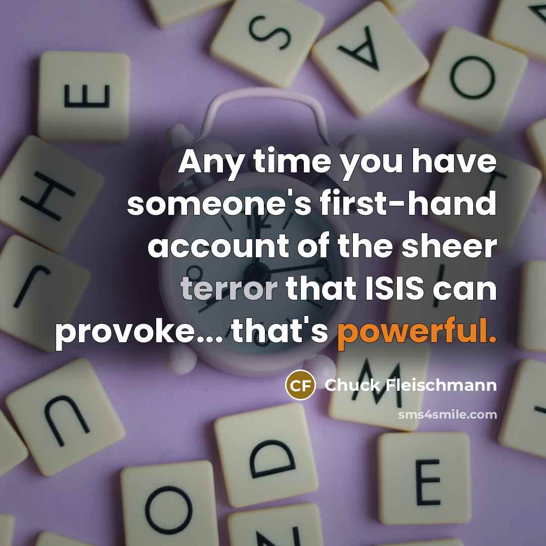 “Any time you have someone's first-hand account of the sheer terror that ISIS can provoke... that's powerful.” quote by Chuck Fleischmann
