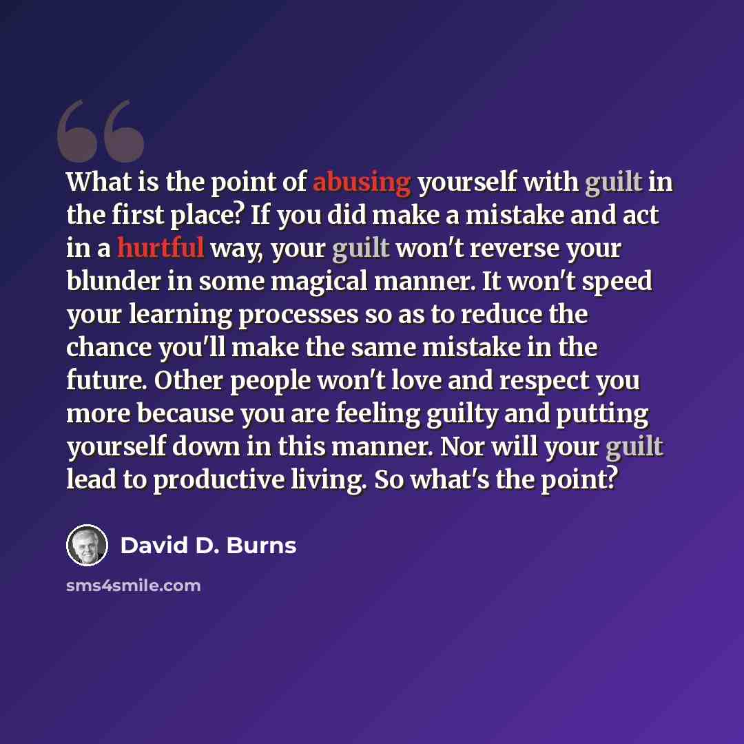 “What is the point of abusing yourself with guilt in the first place? If you did make a mistake and act in a hurtful way, your guilt won't reverse your blunder in some magical manner. It won't speed your learning processes so as to reduce the chance you'll make the same mistake in the future. Other…” quote by David D. Burns