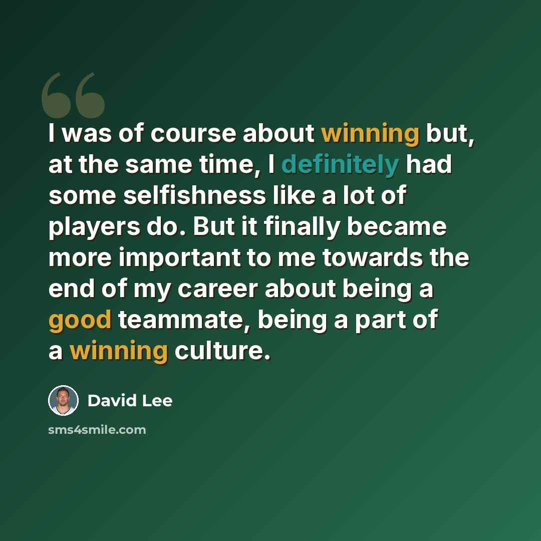 “I was of course about winning but, at the same time, I definitely had some selfishness like a lot of players do. But it finally became more important to me towards the end of my career about being a good teammate, being a part of a winning culture.” quote by David Lee