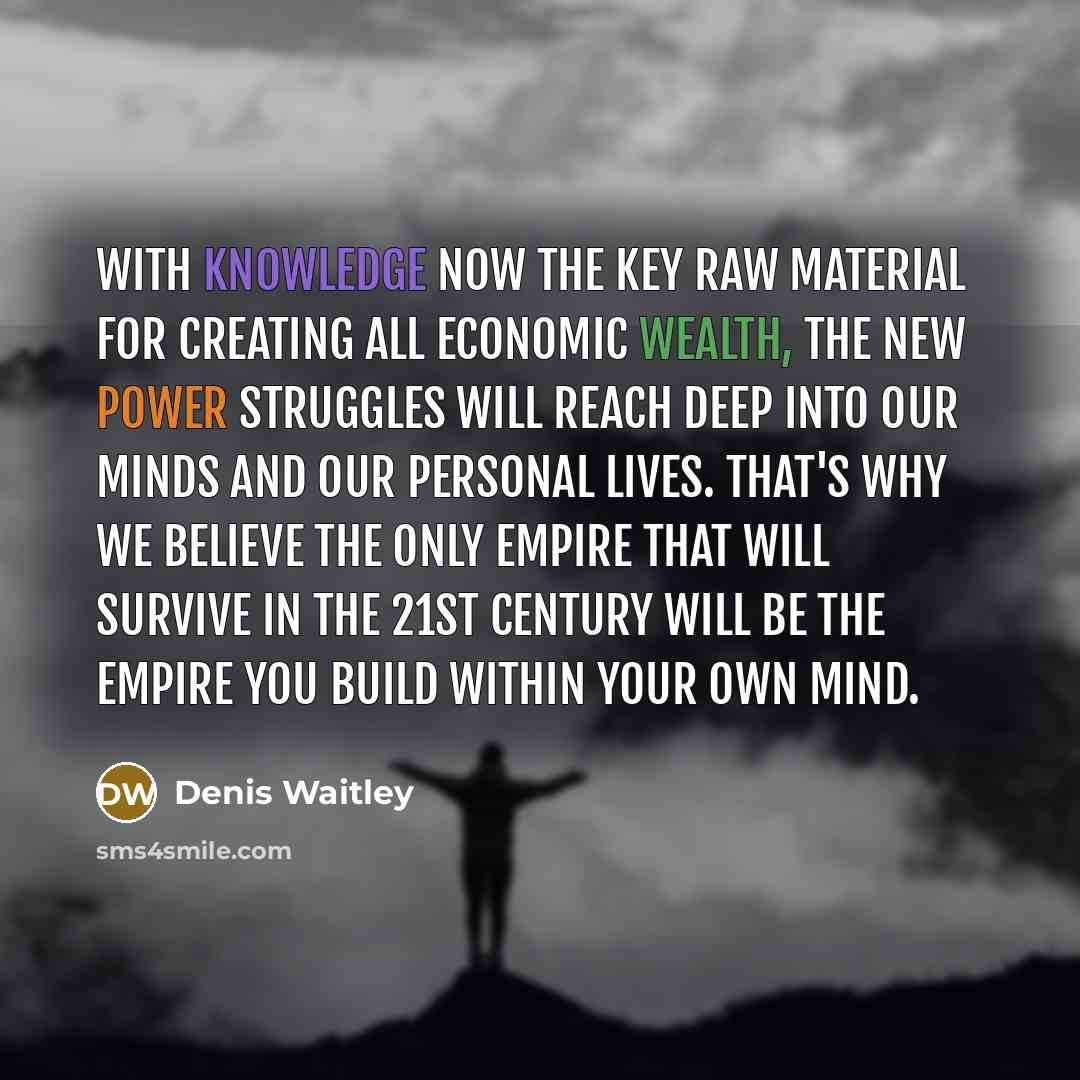 “With knowledge now the key raw material for creating all economic wealth, the new power struggles will reach deep into our minds and our personal lives. That's why we believe the only empire that will survive in the 21st century will be the empire you build within your own mind.” quote by Denis Waitley